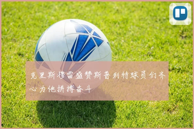 克里斯穆雷盛赞斯普利特球员们齐心为他拼搏奋斗