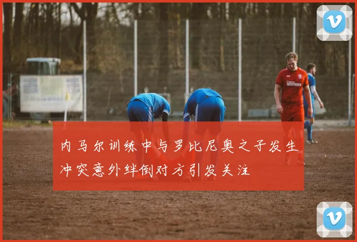 内马尔训练中与罗比尼奥之子发生冲突意外绊倒对方引发关注