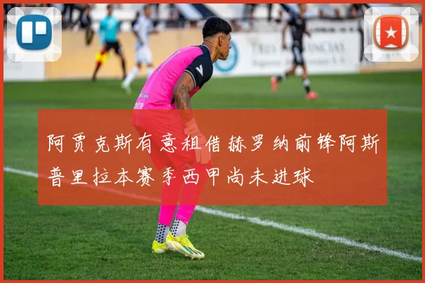 阿贾克斯有意租借赫罗纳前锋阿斯普里拉本赛季西甲尚未进球