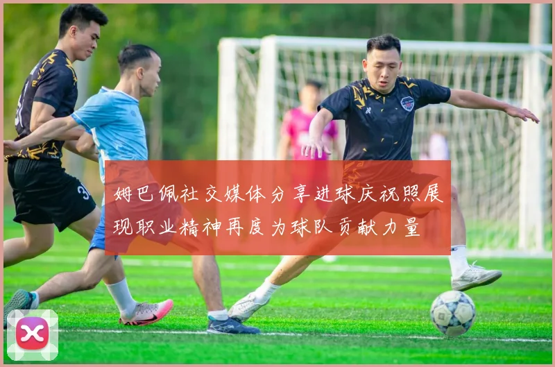 姆巴佩社交媒体分享进球庆祝照展现职业精神再度为球队贡献力量