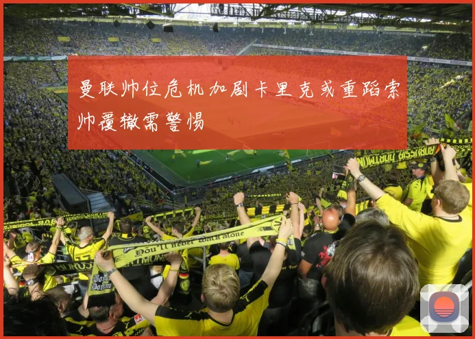 曼联帅位危机加剧卡里克或重蹈索帅覆辙需警惕