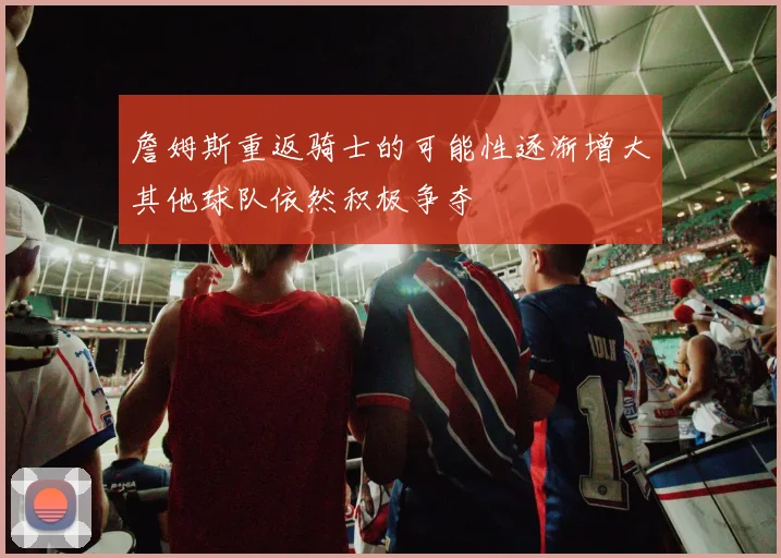 詹姆斯重返骑士的可能性逐渐增大其他球队依然积极争夺