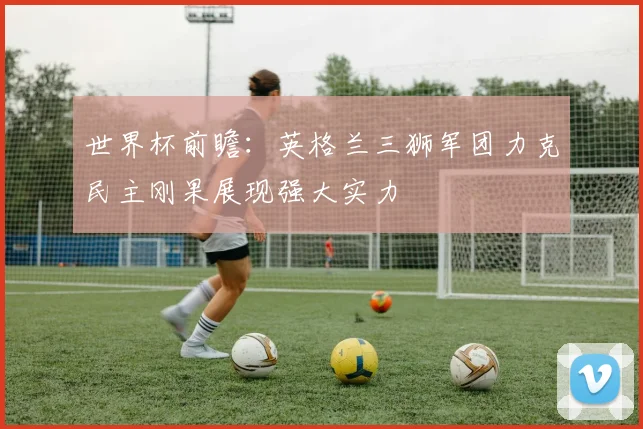 世界杯前瞻：英格兰三狮军团力克民主刚果展现强大实力