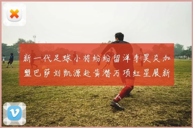 新一代足球小将纷纷留洋李昊炎加盟巴萨刘凯源赴黄潜万项红星展新希望