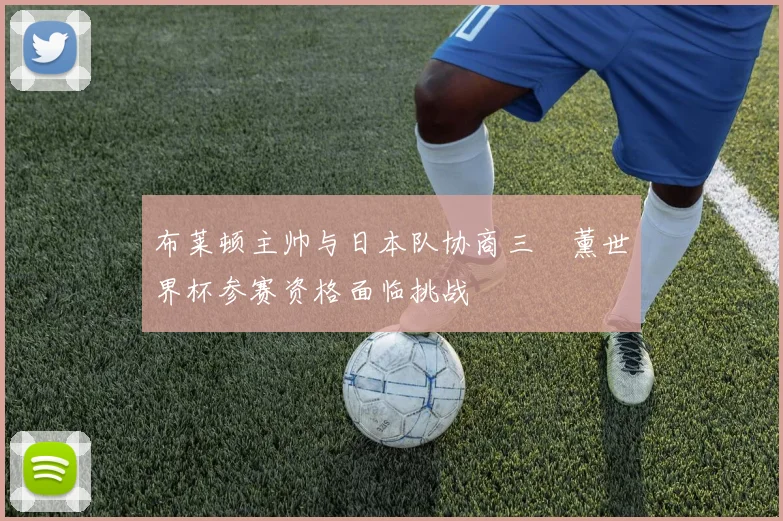 布莱顿主帅与日本队协商三笘薰世界杯参赛资格面临挑战