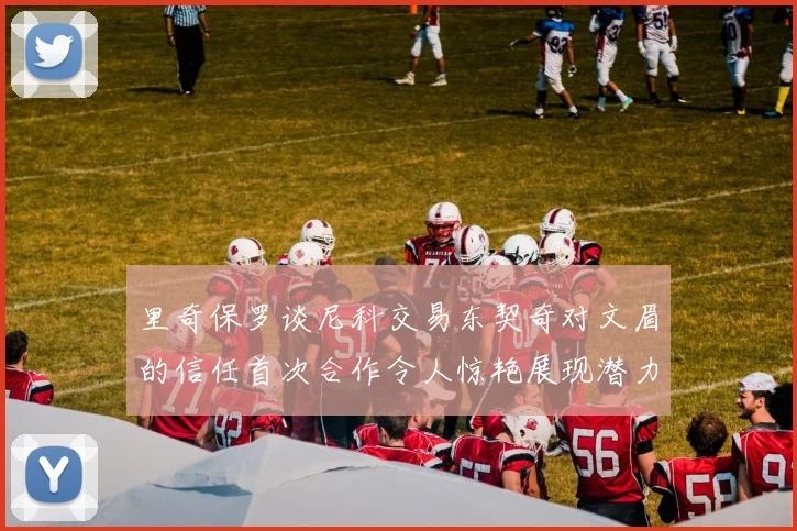 里奇保罗谈尼科交易东契奇对文眉的信任首次合作令人惊艳展现潜力