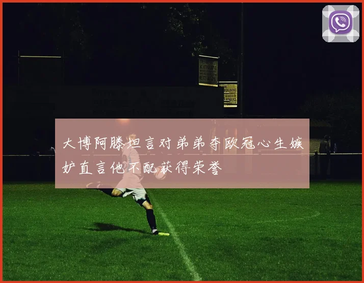 大博阿滕坦言对弟弟夺欧冠心生嫉妒直言他不配获得荣誉