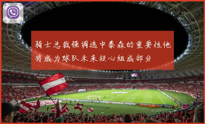 骑士总裁强调选中泰森的重要性他将成为球队未来核心组成部分