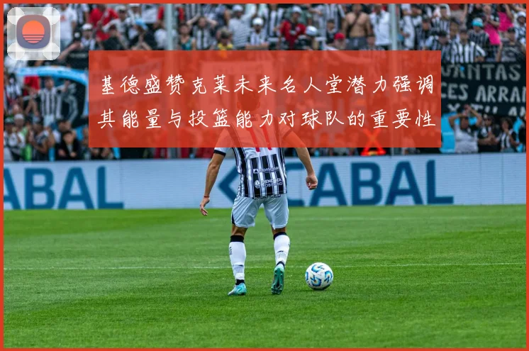 基德盛赞克莱未来名人堂潜力强调其能量与投篮能力对球队的重要性