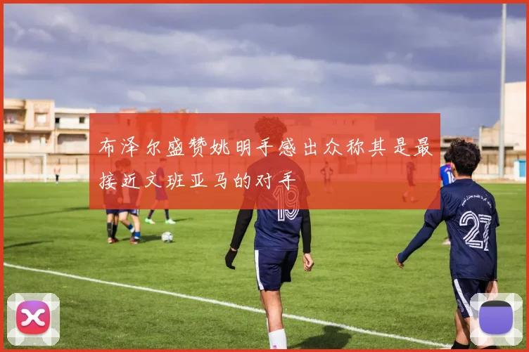 布泽尔盛赞姚明手感出众称其是最接近文班亚马的对手