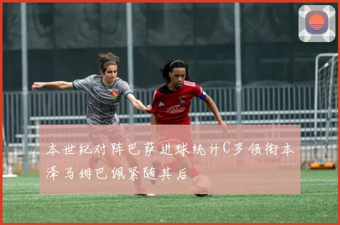 本世纪对阵巴萨进球统计C罗领衔本泽马姆巴佩紧随其后