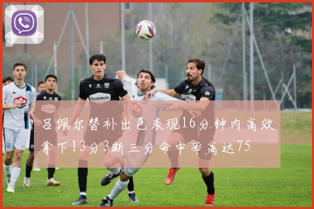 吕佩尔替补出色表现16分钟内高效拿下13分3断三分命中率高达75